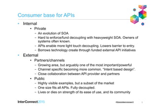 Consumer base for APIs
•  Internal
•  Private
–  An evolution of SOA
–  Hard to enforce/fund decoupling with heavyweight SOA. Owners of
systems often known.
–  APIs enable more light touch decoupling. Lowers barrier to entry.
–  Borrows technology create through funded external API initiatives
•  External
•  Partners/channels
–  Growing area, but arguably one of the most important/powerful
–  Channel specific becoming more common. “Intent based design”.
–  Close collaboration between API provider and partners
•  Public
–  Highly visible examples, but a subset of the market
–  One size fits all APIs. Fully decoupled.
–  Lives or dies on strength of its ease of use, and its community
5
 