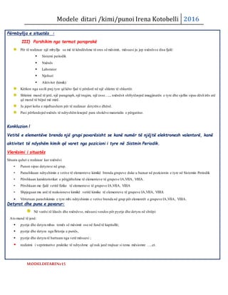 Modele ditari /kimi/punoi Irena Kotobelli 2016
Përmbyllja e situatës :
III) Parshikim nga termat paraprakë
Për të realizuar një mbyllje sa më të këndëshme të ores së mësimit, mësuesi ju jep nxënësve disa fjalë:
 Sistemi periodik
 Nxënës
 Laborator
 Njohuri
 Aktivitet (kimik)
Kërkon nga secili prej tyre që këto fjaë ti përdorë në një shkrim të shkurtër.
Shkrimi mund të jetë, një paragraph, një tregim, një esse….., nxënësit shfrytëzojnë imagjinatën e tyre dhe sjellin sipas dësh irës atë
që mund të bëjnë më mirë.
Ju jepet koha e mjaftueshem për të realizuar detyrën e dhënë.
Pasi përfundojnë nxënës të ndryshëmlexojnë para shokëve materialin e përgatitur.
Konkluzion !
Vetitë e elementëve brenda një grupi pavarësisht se kanë numër të njëjtë elektronesh valentorë, kanë
aktivitet të ndyshëm kimik që varet nga pozicioni i tyre në Sistmin Periodik.
Vlerësimi i situatës
Situata quhet e realizuar kur nxënësi:
• Punon sipas detyrave në grup.
• Parashikuan ndryshimin e vetive të elementeve kimikë brenda grupeve duke u bazuar në pozicionin e tyre në Sistemin Periodik
• Përshkuan karakteristikat e përgjithshme të elementeve të grupeve IA,VIIA, VIIIA.
• Përshkuan me fjalë vetitë fizike të elementeve të grupeve IA,VIIA, VIIIA
• Shpjeguan me anë të reaksioneve kimikë vetitë kimike të elementeve të grupeve IA,VIIA, VIIIA
 Vërtetuan parashikimin e tyre mbi ndryshimin e vetive brenda në grup për elementët e grupeve IA,VIIA, VIIIA.
Detyrat dhe puna e pavarur:
Në varësi të klasës dhe nxënësve, mësuesi vendos për pyetje dhe detyra në shtëpi:
Ato mund të jenë:
 pyetje dhe detyra mbas temës së mësimit ose në fund të kapitullit;
 pyetje dhe detyra nga fletorja e punës,
 pyetje dhe detyra të hartuara nga vetë mësuesi ;
 realizimi i veprimtarive praktike të ndryshme që nuk janë trajtuar si tema mësiomre …..et.
MODELDITARINr15
 