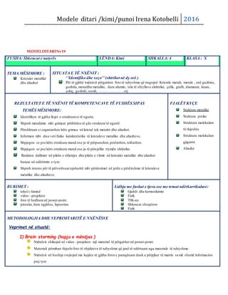 Modele ditari /kimi/punoi Irena Kotobelli 2016
MODELDITARINr19
FUSHA: Shkencat e natyrës LËNDA: Kimi SHKALLA: 4 KLASA : X
TEMA MËSIMORE :
Kristalet metalikë
dhe aliazhet
SITUATA E TË NXËNIT :
‘’Identifiko dhe veço’’ (shtrihet në dy orë )
Për të gjithë nxënësit përgatiten foto të ndryshme që tregojnë: Kristale metali, metale , enë guzhine,
gozhda, monedha metalike, duru alumin, tela të shtyllave elektrike, çelik, grafit, diamanat, kuarc,
çekiç, gozhdë, tunxh, ………………….etj.
REZULTATET E TË NXËNIT TË KOMPETENCAVE TË FUSHËS SIPAS
TEMËS MËSIMORE:
Identifikon të gjitha llojet e strukturave të ngurta.
Shpreh mendimin mbi grimcat përbërëse të çdo strukture të ngurtë.
Përshkruan si organizohen këto grimca në kristal tek metalet dhe aliazhet.
Informon mbi disa veti fizike karakteristike të kristaleve metalike dhe aliazheve.
Shpjegon se pse këto struktura mund ose jo të përpunohen,petëzohen, telëzohen.
Shpjegon se pse këto struktura mund ose jo të përcjellin rrymën elektrike.
Realizon dallimet në pikën e shkrirjes dhe pikën e vlimit nё kristalet metalike dhe aliazhet
bazuar në ndërtimin e tyre.
Shpreh interes për të përvetësuarnjohuritë mbi përdorimet në jetën e përditshme të kristaleve
metalike dhe aliazheve.
FJALËT KYÇE
Stuktura metalike
Stuktura jonike
Struktura molekulare
të thjeshta
Struktura molekulare
gjigante
Aliazhe
BURIMET :
teksti i kimisë
video –projektor
foto të hedhura në power-point
pineska, letra ngjitëse, lapustina
Lidhja me fushat e tjera ose me temat ndërkurrikulare:
Gjuhët dhe komunikimin
Fizik
TIK-un
Shkencat shoqërore
Fizik
METODOLOGJIA DHE VEPRIMTARITË E NXËNËSVE
Veprimet në situatë:
I) Brain storming (hapja e mëndjes )
Nxënësit shikojnë në video –projektor një material të përgatitur në power-point.
Materiali përmban thjesht foto të objekteve të ndryshme që janë të ndërtuara nga materiale të ndryshme.
Nxënësit në heshtje vrojtojnë me kujdes të gjitha fotot e paraqituara duek u përpjkur të marrin sa më shumë informacion
prej tyre
 