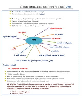 Modele ditari /kimi/punoi Irena Kotobelli 2016
Mësuesizhvillon me nxënësit teknikën ’’ Brain storming ‘’
Mësuesi shkruan në dërrasën e zezë vetëm fjalën ‘’ Foto ’’
Me anë të pyetjeve të njëpasnjëshme përpiqet të marri sa më shumë informacion nga nxënësit.
Nxënës të ndryshëmjapin përgjigje të ndryshme .
Të gjitha përgjigjet e tyre shkruhen në tabelë pa i paragjykuar dhe komentuar .
Në fund të teknikës tabela mund të kishte një pamje të tillë.
monedha hekuri
tela bakri
enë guzhine
kripëra të ndryshme
tela tensioni
metale të ndryshëm
kanë strukurë të ndryshme
grafit
dru alumini
kristale diamanti janë të gjitha në gjendje të ngurtë
janë të përbëra nga grimca (atome, molekula, jone)
Trajtimi i situatës
II ) Veprimtari e drejtuar
Prezanton rezultatet e të nxënit dhe propozon veprimtarinë që do zhvillojnë në përmbushje të interesave të nxënësit.
Nxënësit organizohen në grupe.
Kanë për detyrë të grupojnë sipas karakteristikave të gjitha fotot që ata panë në video-projektor.
Për ta realizuar sa më mirë grupimin e fotove, çdo grup ka në tavolinën e punës të gjitha fotot e printuara.
Për tju ardhur në ndihmë nxënësve mësuesi i orienton nxënësit duke ju thënë:
Në të gjitha fotot kishim objekte ose materiale në gjendje të ngurtë,ju duhet ti gruponi në
varësi të strukturës që ato kanë. Para se të veproni po ju ndihmoj duke ju informuar se
substancat e ngurta shfaqen në katër forma strukturore:
1. Struktura metalike gjigante.
2. Struktura jonike.
Foto
 