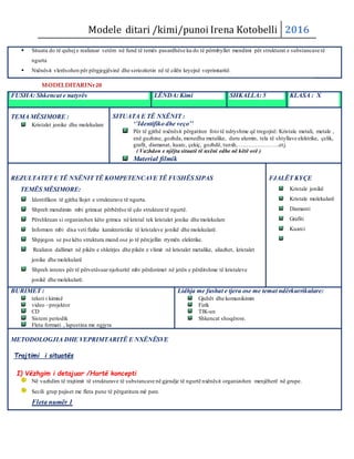 Modele ditari /kimi/punoi Irena Kotobelli 2016
 Situata do të quhej e realizuar vetëm në fund të temës pasardhëse ku do të përmbyllet mendimi për strukturat e substancave të
ngurta
 Nxënësit vlerësohen për përgjegjësinë dhe seriozitetin në të cilën kryejnë veprimtaritë.
MODELDITARINr20
FUSHA: Shkencat e natyrës LËNDA: Kimi SHKALLA: 5 KLASA : X
TEMA MËSIMORE :
Kristalet jonike dhe molekulare
SITUATA E TË NXËNIT :
‘’Identifiko dhe veço’’
Për të gjithë nxënësit përgatiten foto të ndryshme që tregojnë: Kristale metali, metale ,
enë guzhine, gozhda, monedha metalike, duru alumin, tela të shtyllave elektrike, çelik,
grafit, diamanat, kuarc, çekiç, gozhdë, tunxh, ………………….etj.
( Vazhdon e njëjta situatë të nxëni edhe në këtë orë )
Material filmik
REZULTATET E TË NXËNIT TË KOMPETENCAVE TË FUSHËS SIPAS
TEMËS MËSIMORE:
Identifikon të gjitha llojet e strukturave të ngurta.
Shpreh mendimin mbi grimcat përbërëse të çdo strukture të ngurtë.
Përshkruan si organizohen këto grimca në kristal tek kristalet jonike dhe molekulare
Informon mbi disa veti fizike karakteristike të kristaleve jonikë dhe molekularë.
Shpjegon se pse këto struktura mund ose jo të përcjellin rrymën elektrike.
Realizon dallimet në pikën e shkrirjes dhe pikën e vlimit nё kristalet metalike, aliazhet, kristalet
jonike dhe molekularë
Shpreh interes për të përvetësuar njohuritë mbi përdorimet në jetën e përditshme të kristaleve
jonikë dhe molekularë.
FJALËT KYÇE
Kristale jonikë
Kristale molekularë
Diamanti
Grafiti
Kuarci
BURIMET :
teksti i kimisë
video –projektor
CD
Sistem periodik
Fleta formati , lapustina me ngjyra
Lidhja me fushat e tjera ose me temat ndërkurrikulare:
Gjuhët dhe komunikimin
Fizik
TIK-un
Shkencat shoqërore.
METODOLOGJIA DHE VEPRIMTARITË E NXËNËSVE
Trajtimi i situatës
I) Vëzhgim i detajuar /Hartë koncepti
Në vazhdim të trajtimit të strukturave të substancave në gjendje të ngurtë nxënësit organizohen menjëherë në grupe.
Secili grup pajiset me fleta pune të përgatitura më pare.
Fleta numër 1
 