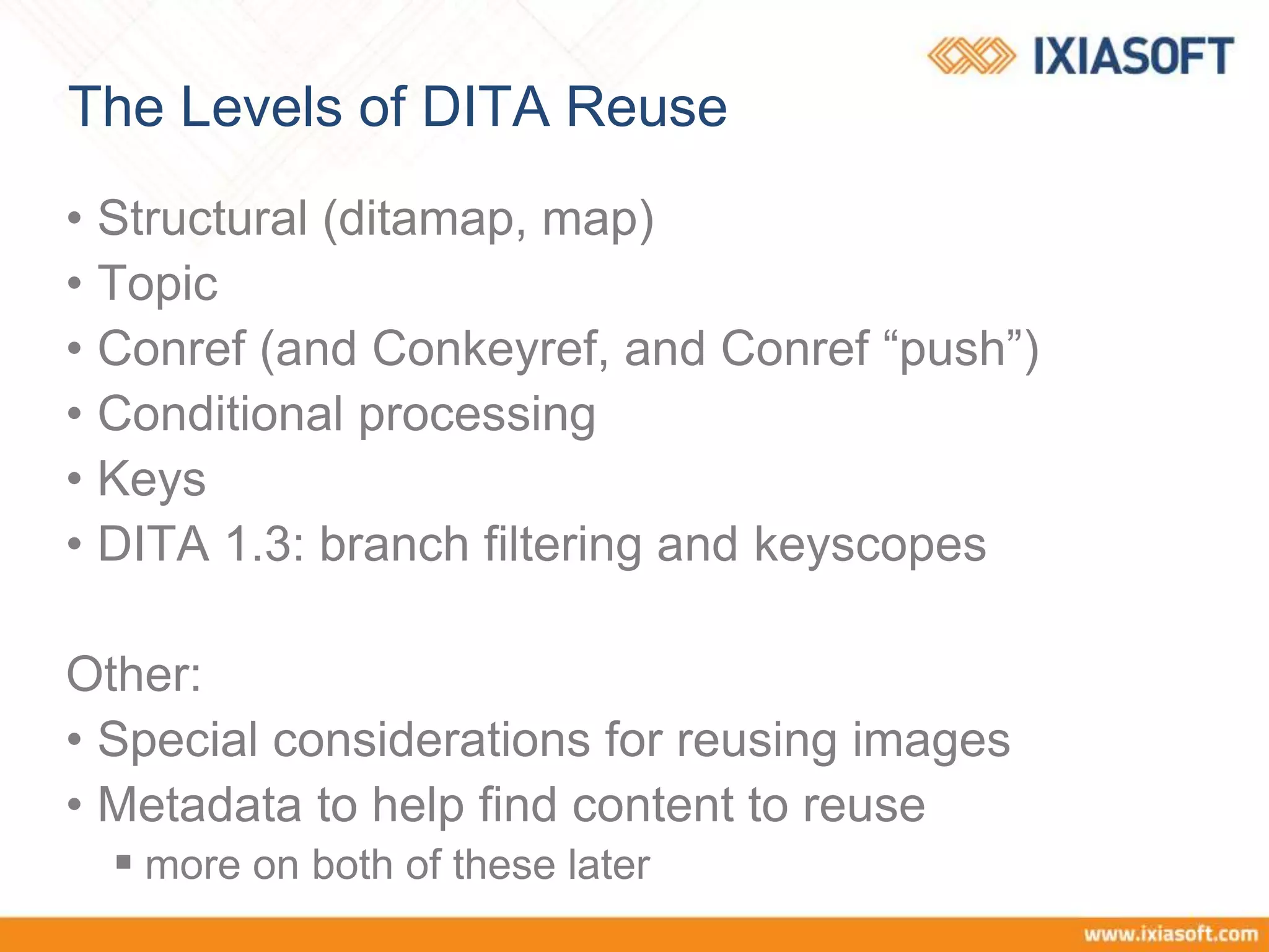 The Levels of DITA Reuse
• Structural (ditamap, map)
• Topic
• Conref (and Conkeyref, and Conref “push”)
• Conditional processing
• Keys
• DITA 1.3: branch filtering and keyscopes
Other:
• Special considerations for reusing images
• Metadata to help find content to reuse
 more on both of these later
 