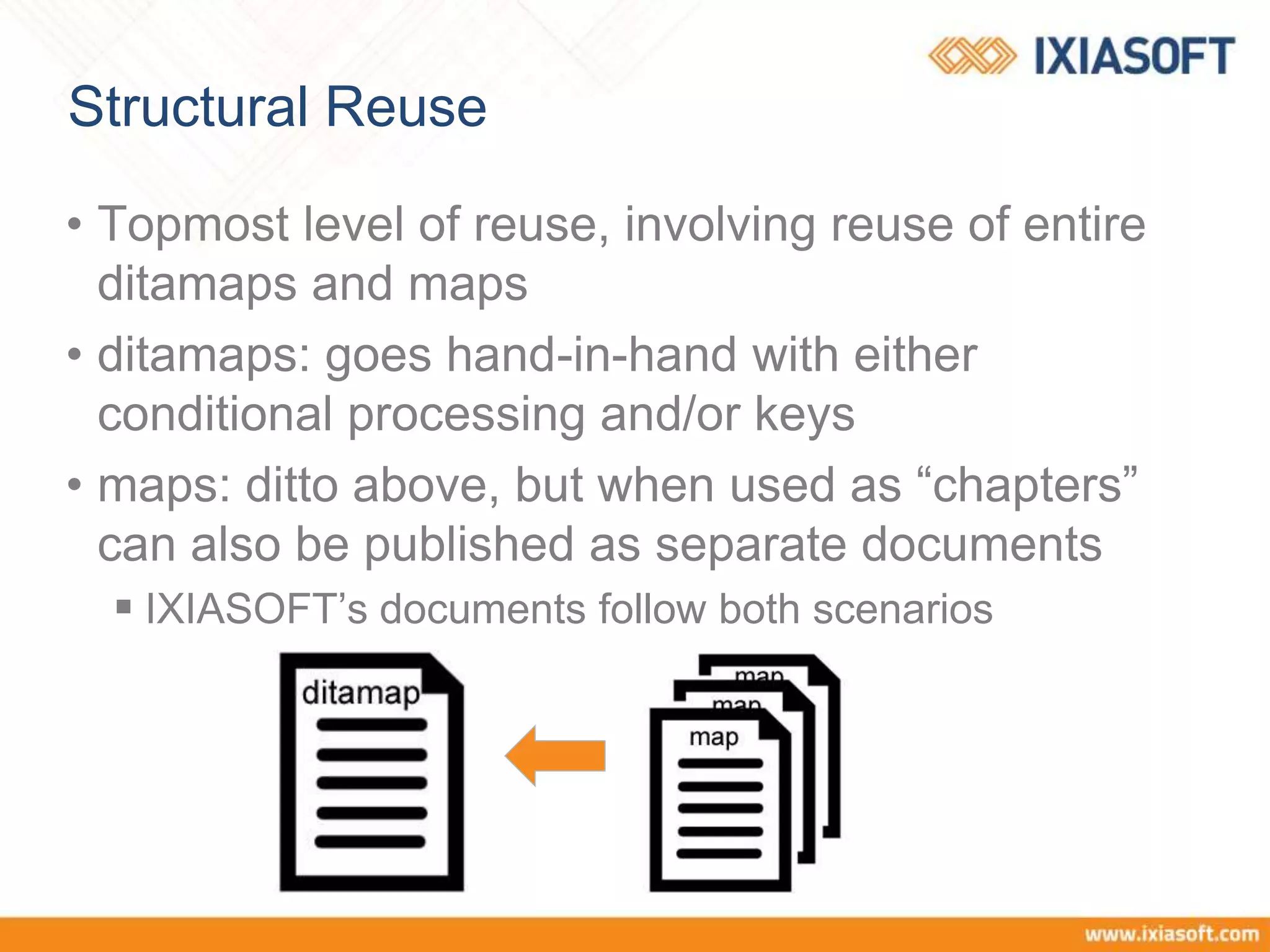 Structural Reuse
• Topmost level of reuse, involving reuse of entire
ditamaps and maps
• ditamaps: goes hand-in-hand with either
conditional processing and/or keys
• maps: ditto above, but when used as “chapters”
can also be published as separate documents
 IXIASOFT’s documents follow both scenarios
 