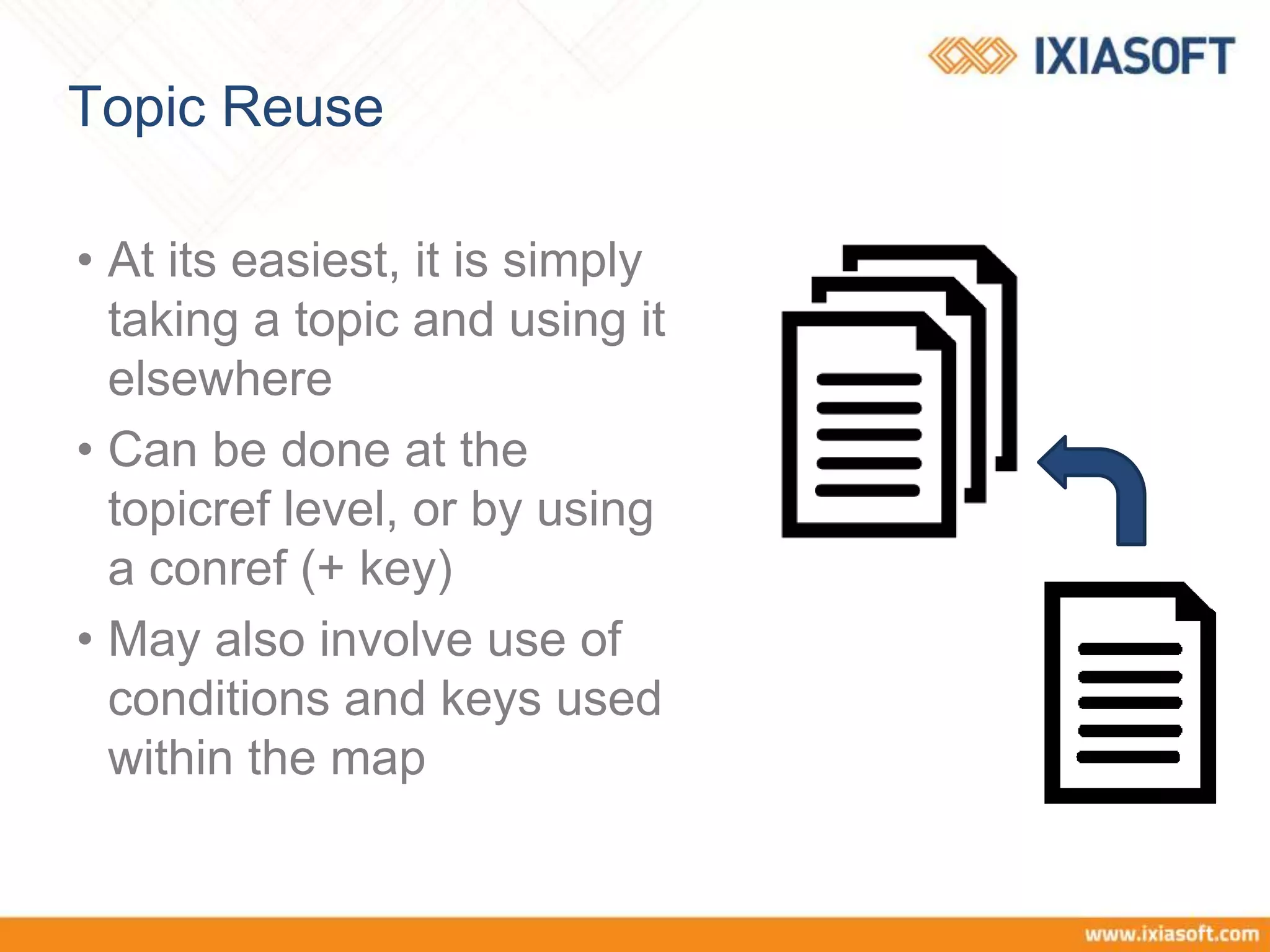 Topic Reuse
• At its easiest, it is simply
taking a topic and using it
elsewhere
• Can be done at the
topicref level, or by using
a conref (+ key)
• May also involve use of
conditions and keys used
within the map
 