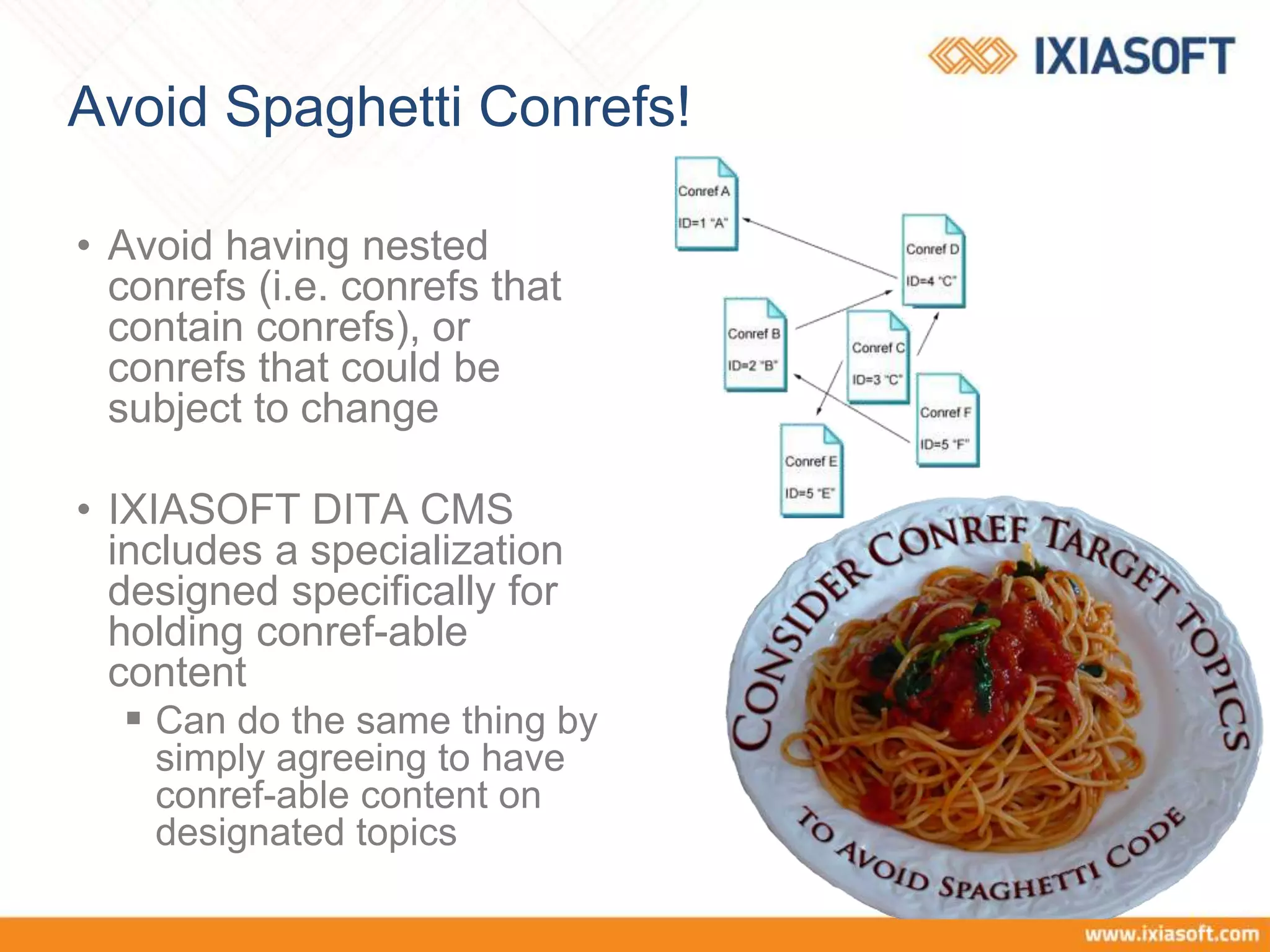Avoid Spaghetti Conrefs!
• Avoid having nested
conrefs (i.e. conrefs that
contain conrefs), or
conrefs that could be
subject to change
• IXIASOFT DITA CMS
includes a specialization
designed specifically for
holding conref-able
content
 Can do the same thing by
simply agreeing to have
conref-able content on
designated topics
 