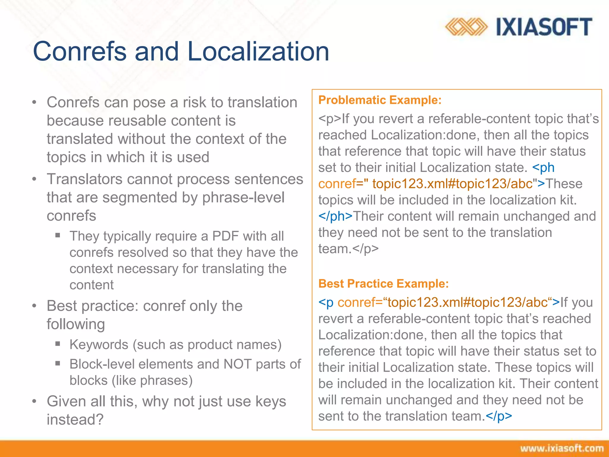 Conrefs and Localization
• Conrefs can pose a risk to translation
because reusable content is
translated without the context of the
topics in which it is used
• Translators cannot process sentences
that are segmented by phrase-level
conrefs
 They typically require a PDF with all
conrefs resolved so that they have the
context necessary for translating the
content
• Best practice: conref only the
following
 Keywords (such as product names)
 Block-level elements and NOT parts of
blocks (like phrases)
• Given all this, why not just use keys
instead?
Problematic Example:
<p>If you revert a referable-content topic that’s
reached Localization:done, then all the topics
that reference that topic will have their status
set to their initial Localization state. <ph
conref=" topic123.xml#topic123/abc">These
topics will be included in the localization kit.
</ph>Their content will remain unchanged and
they need not be sent to the translation
team.</p>
Best Practice Example:
<p conref=“topic123.xml#topic123/abc“>If you
revert a referable-content topic that’s reached
Localization:done, then all the topics that
reference that topic will have their status set to
their initial Localization state. These topics will
be included in the localization kit. Their content
will remain unchanged and they need not be
sent to the translation team.</p>
 