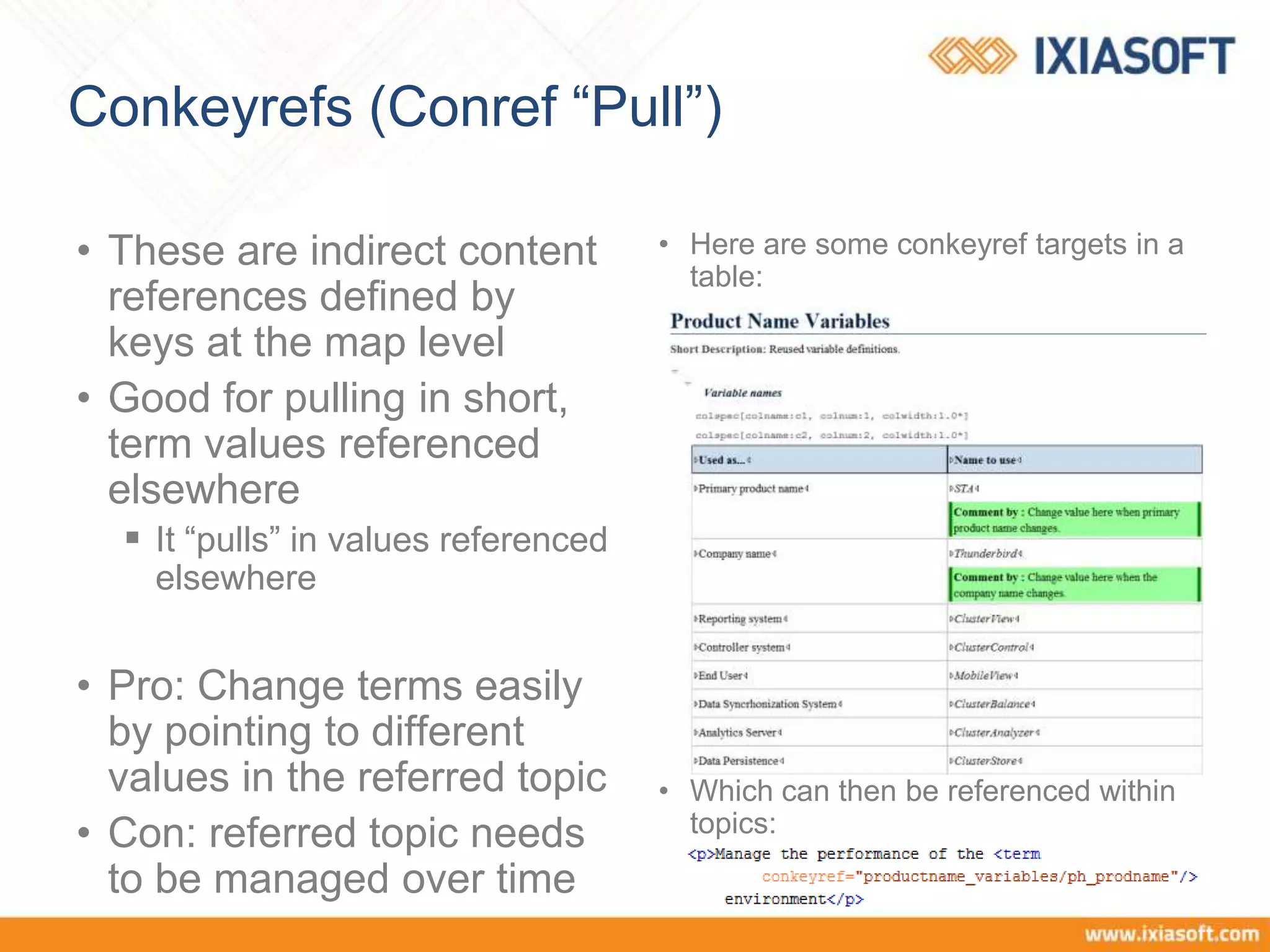 Conkeyrefs (Conref “Pull”)
• These are indirect content
references defined by
keys at the map level
• Good for pulling in short,
term values referenced
elsewhere
 It “pulls” in values referenced
elsewhere
• Pro: Change terms easily
by pointing to different
values in the referred topic
• Con: referred topic needs
to be managed over time
• Here are some conkeyref targets in a
table:
• Which can then be referenced within
topics:
 