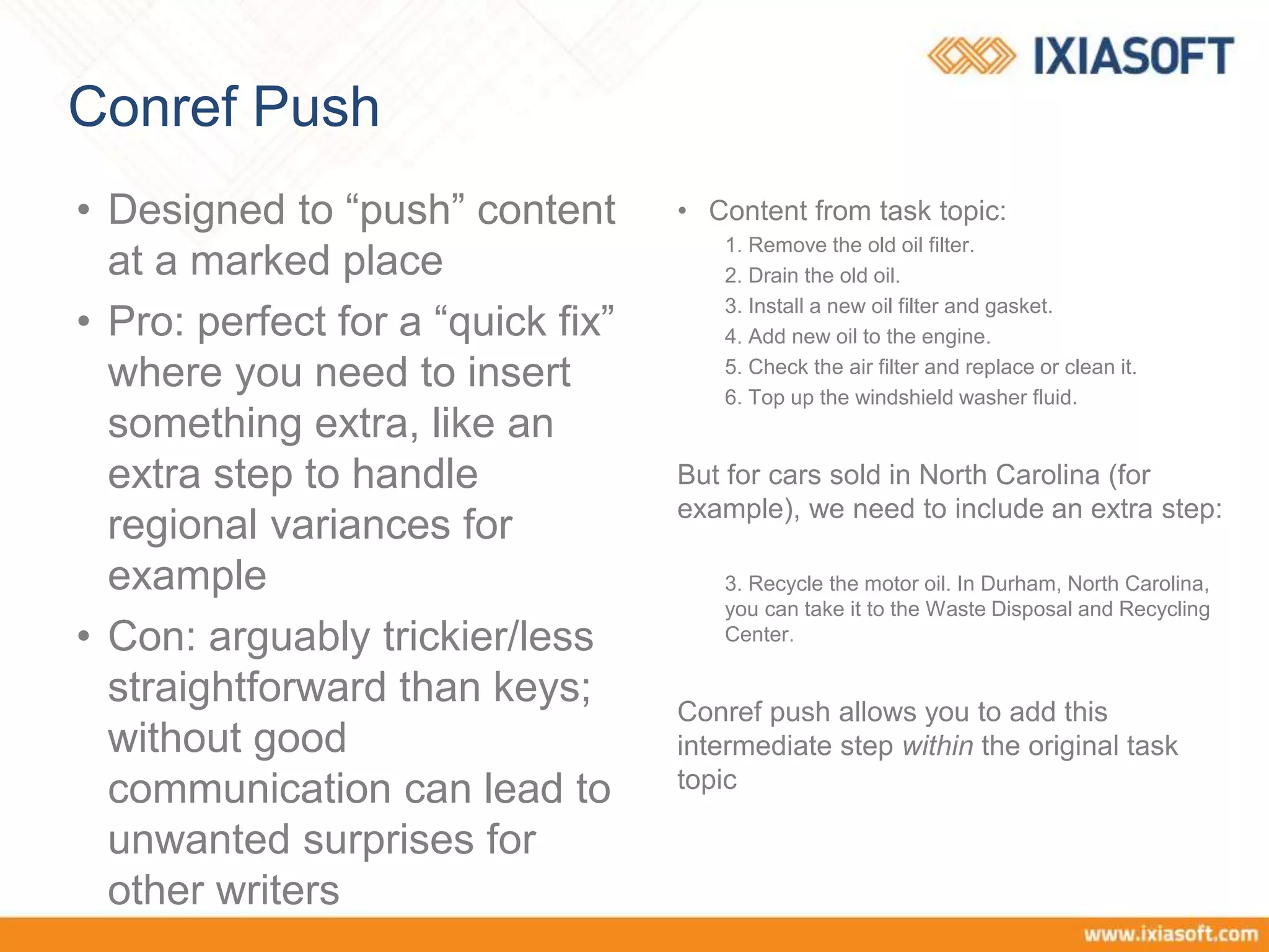 Conref Push
• Designed to “push” content
at a marked place
• Pro: perfect for a “quick fix”
where you need to insert
something extra, like an
extra step to handle
regional variances for
example
• Con: arguably trickier/less
straightforward than keys;
without good
communication can lead to
unwanted surprises for
other writers
• Content from task topic:
1. Remove the old oil filter.
2. Drain the old oil.
3. Install a new oil filter and gasket.
4. Add new oil to the engine.
5. Check the air filter and replace or clean it.
6. Top up the windshield washer fluid.
But for cars sold in North Carolina (for
example), we need to include an extra step:
3. Recycle the motor oil. In Durham, North Carolina,
you can take it to the Waste Disposal and Recycling
Center.
Conref push allows you to add this
intermediate step within the original task
topic
 