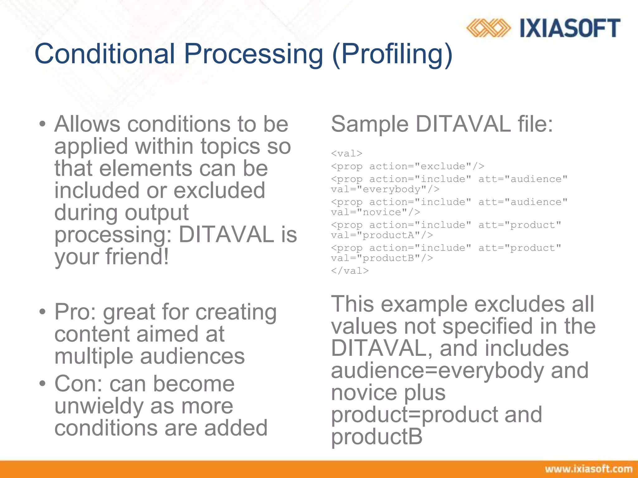 Conditional Processing (Profiling)
• Allows conditions to be
applied within topics so
that elements can be
included or excluded
during output
processing: DITAVAL is
your friend!
• Pro: great for creating
content aimed at
multiple audiences
• Con: can become
unwieldy as more
conditions are added
Sample DITAVAL file:
<val>
<prop action="exclude"/>
<prop action="include" att="audience"
val="everybody"/>
<prop action="include" att="audience"
val="novice"/>
<prop action="include" att="product"
val="productA"/>
<prop action="include" att="product"
val="productB"/>
</val>
This example excludes all
values not specified in the
DITAVAL, and includes
audience=everybody and
novice plus
product=product and
productB
 