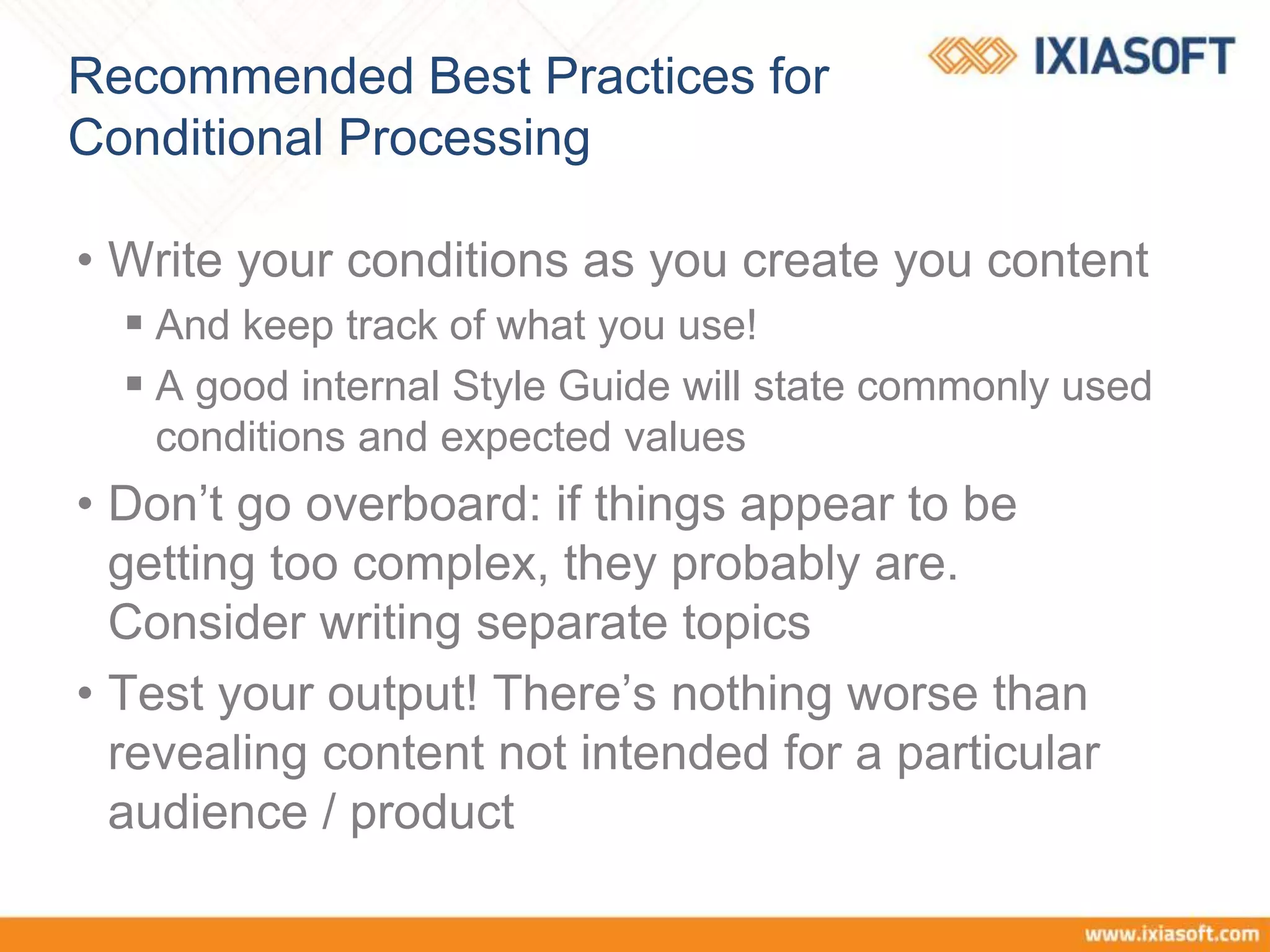 Recommended Best Practices for
Conditional Processing
• Write your conditions as you create you content
 And keep track of what you use!
 A good internal Style Guide will state commonly used
conditions and expected values
• Don’t go overboard: if things appear to be
getting too complex, they probably are.
Consider writing separate topics
• Test your output! There’s nothing worse than
revealing content not intended for a particular
audience / product
 