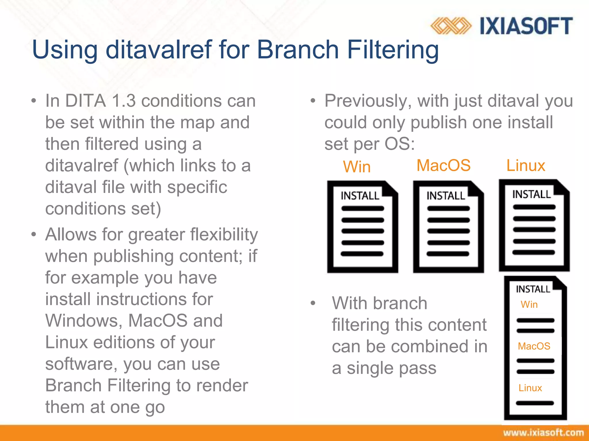 Using ditavalref for Branch Filtering
• In DITA 1.3 conditions can
be set within the map and
then filtered using a
ditavalref (which links to a
ditaval file with specific
conditions set)
• Allows for greater flexibility
when publishing content; if
for example you have
install instructions for
Windows, MacOS and
Linux editions of your
software, you can use
Branch Filtering to render
them at one go
• Previously, with just ditaval you
could only publish one install
set per OS:
Win MacOS Linux
• With branch
filtering this content
can be combined in
a single pass
Win
MacOS
Linux
 