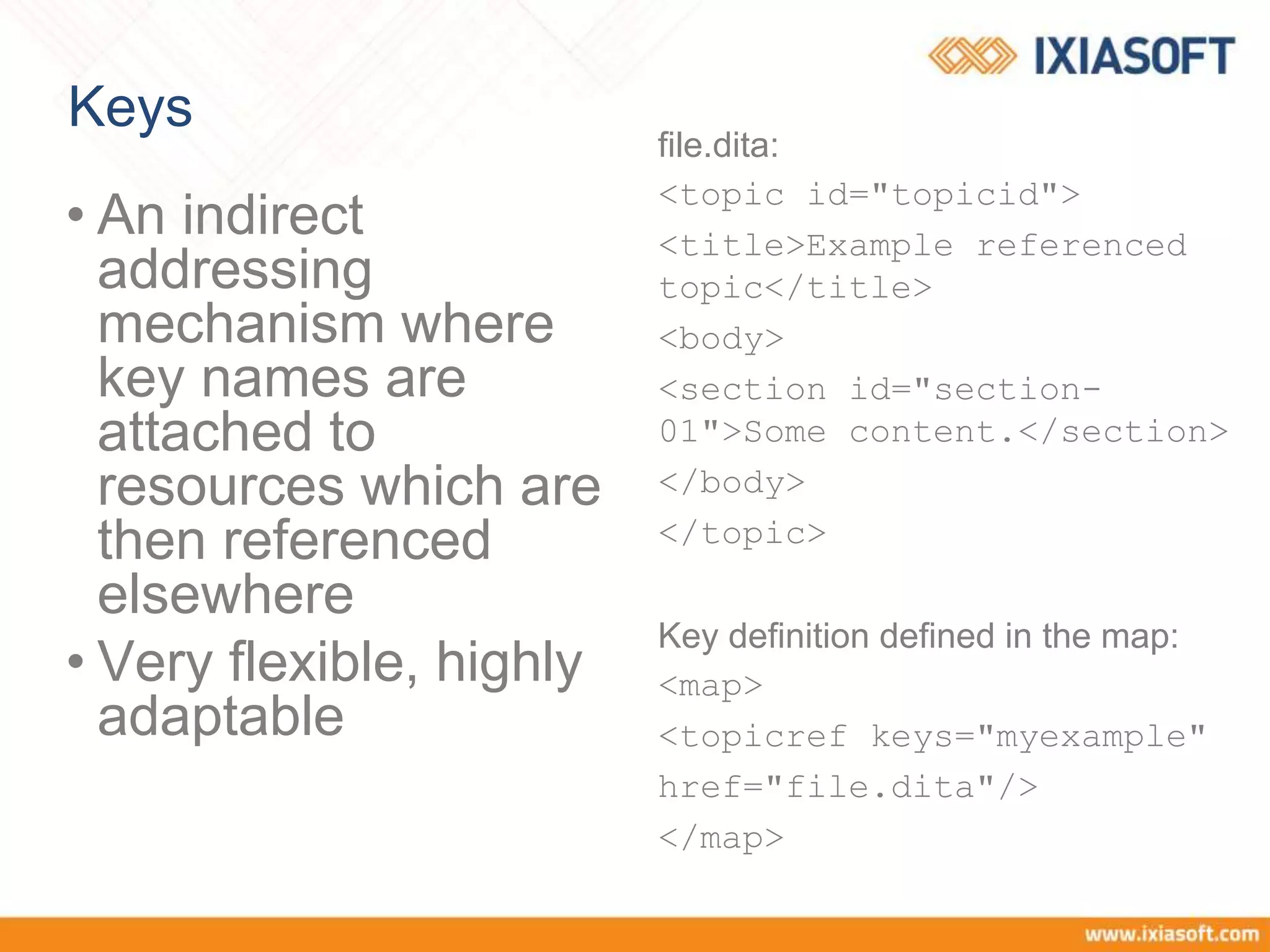 Keys
• An indirect
addressing
mechanism where
key names are
attached to
resources which are
then referenced
elsewhere
• Very flexible, highly
adaptable
file.dita:
<topic id="topicid">
<title>Example referenced
topic</title>
<body>
<section id="section-
01">Some content.</section>
</body>
</topic>
Key definition defined in the map:
<map>
<topicref keys="myexample"
href="file.dita"/>
</map>
 
