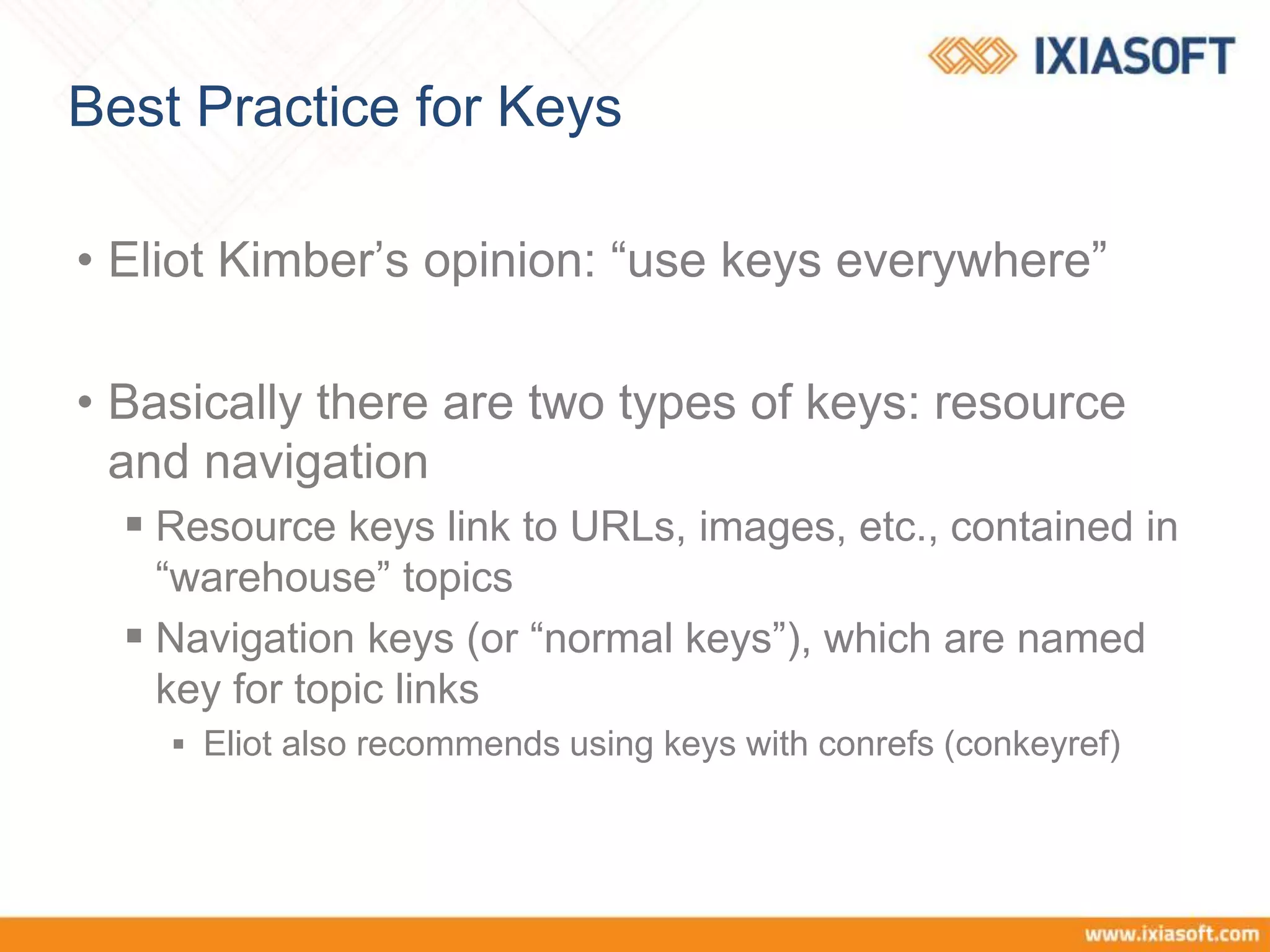 Best Practice for Keys
• Eliot Kimber’s opinion: “use keys everywhere”
• Basically there are two types of keys: resource
and navigation
 Resource keys link to URLs, images, etc., contained in
“warehouse” topics
 Navigation keys (or “normal keys”), which are named
key for topic links
 Eliot also recommends using keys with conrefs (conkeyref)
 