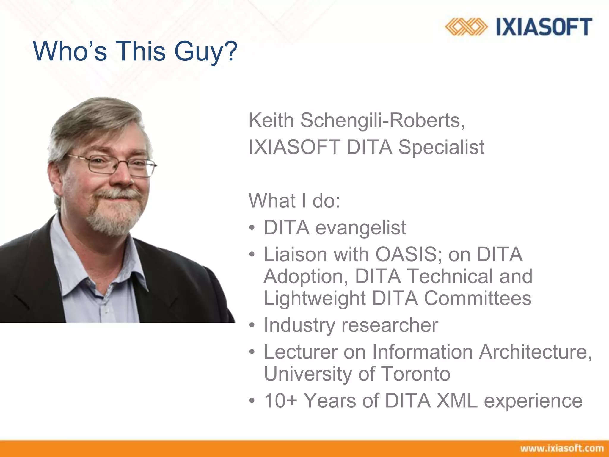 Who’s This Guy?
Keith Schengili-Roberts,
IXIASOFT DITA Specialist
What I do:
• DITA evangelist
• Liaison with OASIS; on DITA
Adoption, DITA Technical and
Lightweight DITA Committees
• Industry researcher
• Lecturer on Information Architecture,
University of Toronto
• 10+ Years of DITA XML experience
 