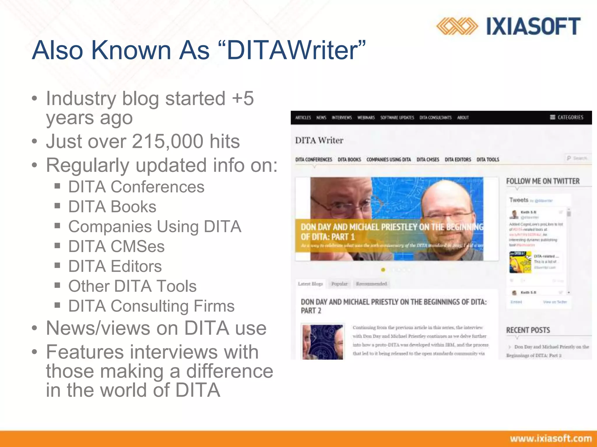 Also Known As “DITAWriter”
• Industry blog started +5
years ago
• Just over 215,000 hits
• Regularly updated info on:
 DITA Conferences
 DITA Books
 Companies Using DITA
 DITA CMSes
 DITA Editors
 Other DITA Tools
 DITA Consulting Firms
• News/views on DITA use
• Features interviews with
those making a difference
in the world of DITA
 