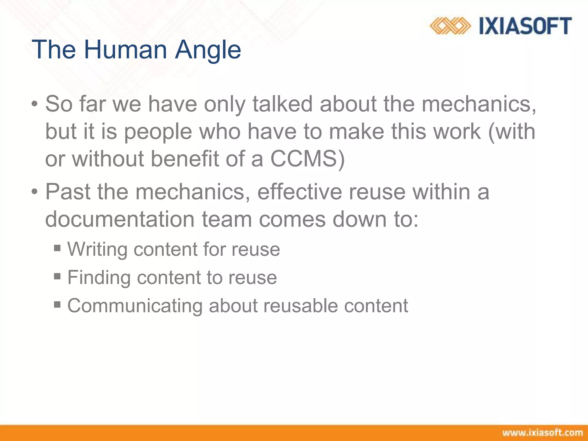 The Human Angle
• So far we have only talked about the mechanics,
but it is people who have to make this work (with
or without benefit of a CCMS)
• Past the mechanics, effective reuse within a
documentation team comes down to:
 Writing content for reuse
 Finding content to reuse
 Communicating about reusable content
 