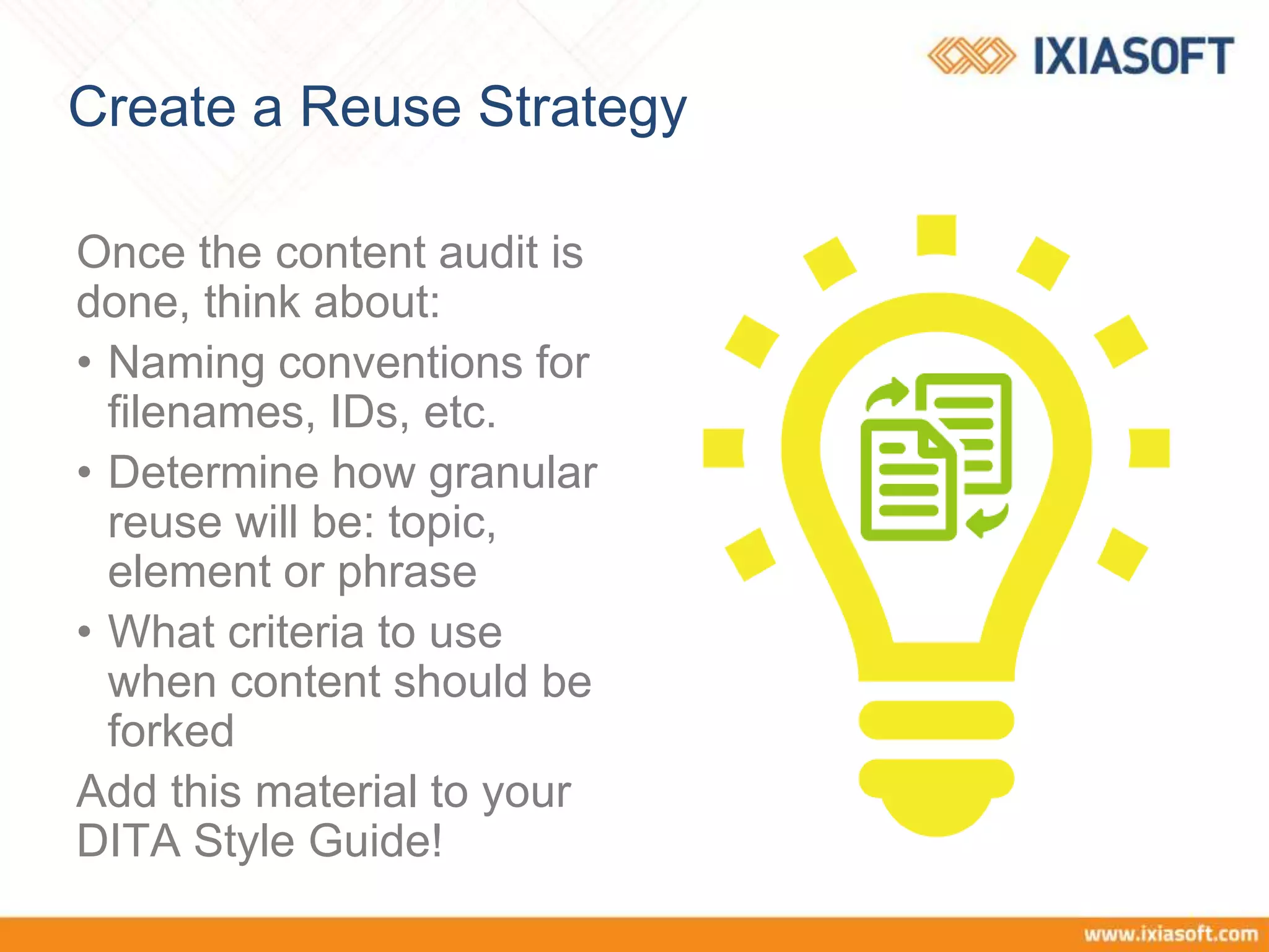 Create a Reuse Strategy
Once the content audit is
done, think about:
• Naming conventions for
filenames, IDs, etc.
• Determine how granular
reuse will be: topic,
element or phrase
• What criteria to use
when content should be
forked
Add this material to your
DITA Style Guide!
 