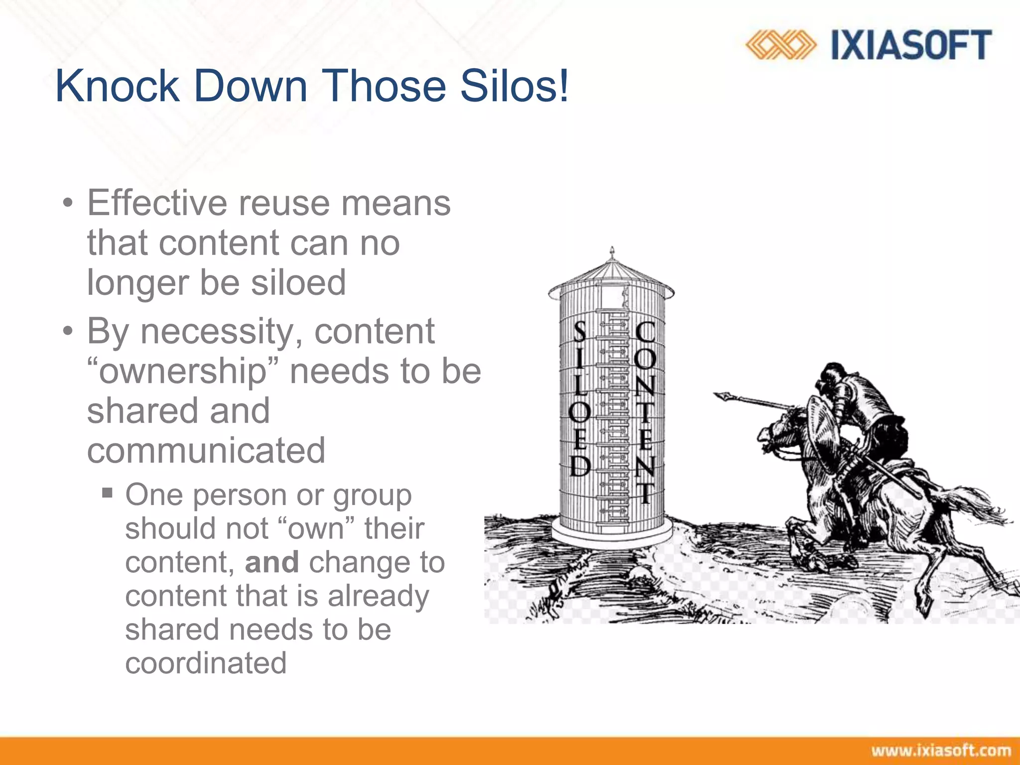 Knock Down Those Silos!
• Effective reuse means
that content can no
longer be siloed
• By necessity, content
“ownership” needs to be
shared and
communicated
 One person or group
should not “own” their
content, and change to
content that is already
shared needs to be
coordinated
 