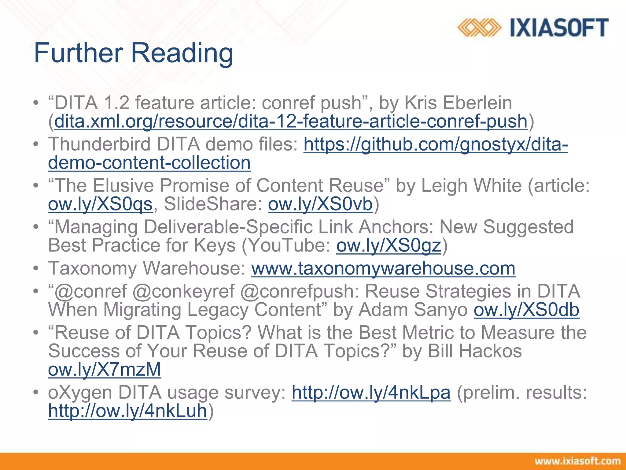 Further Reading
• “DITA 1.2 feature article: conref push”, by Kris Eberlein
(dita.xml.org/resource/dita-12-feature-article-conref-push)
• Thunderbird DITA demo files: https://github.com/gnostyx/dita-
demo-content-collection
• “The Elusive Promise of Content Reuse” by Leigh White (article:
ow.ly/XS0qs, SlideShare: ow.ly/XS0vb)
• “Managing Deliverable-Specific Link Anchors: New Suggested
Best Practice for Keys (YouTube: ow.ly/XS0gz)
• Taxonomy Warehouse: www.taxonomywarehouse.com
• “@conref @conkeyref @conrefpush: Reuse Strategies in DITA
When Migrating Legacy Content” by Adam Sanyo ow.ly/XS0db
• “Reuse of DITA Topics? What is the Best Metric to Measure the
Success of Your Reuse of DITA Topics?” by Bill Hackos
ow.ly/X7mzM
• oXygen DITA usage survey: http://ow.ly/4nkLpa (prelim. results:
http://ow.ly/4nkLuh)
 