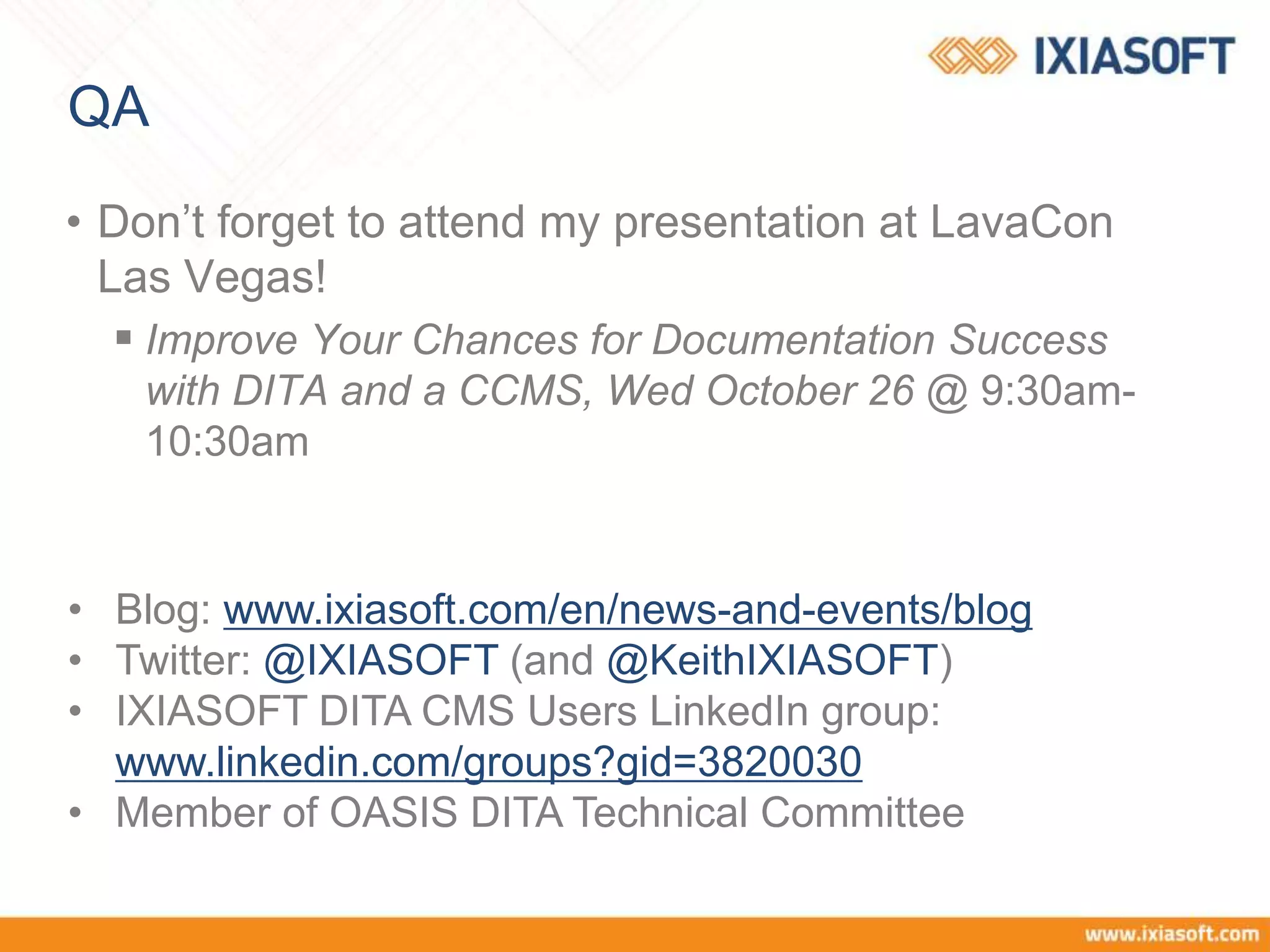 QA
• Don’t forget to attend my presentation at LavaCon
Las Vegas!
 Improve Your Chances for Documentation Success
with DITA and a CCMS, Wed October 26 @ 9:30am-
10:30am
• Blog: www.ixiasoft.com/en/news-and-events/blog
• Twitter: @IXIASOFT (and @KeithIXIASOFT)
• IXIASOFT DITA CMS Users LinkedIn group:
www.linkedin.com/groups?gid=3820030
• Member of OASIS DITA Technical Committee
 