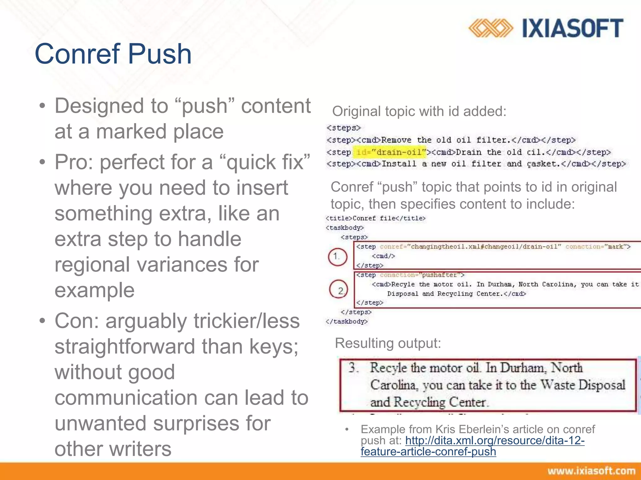 Conref Push
• Designed to “push” content
at a marked place
• Pro: perfect for a “quick fix”
where you need to insert
something extra, like an
extra step to handle
regional variances for
example
• Con: arguably trickier/less
straightforward than keys;
without good
communication can lead to
unwanted surprises for
other writers
• Example from Kris Eberlein’s article on conref
push at: http://dita.xml.org/resource/dita-12-
feature-article-conref-push
Original topic with id added:
Conref “push” topic that points to id in original
topic, then specifies content to include:
Resulting output:
 