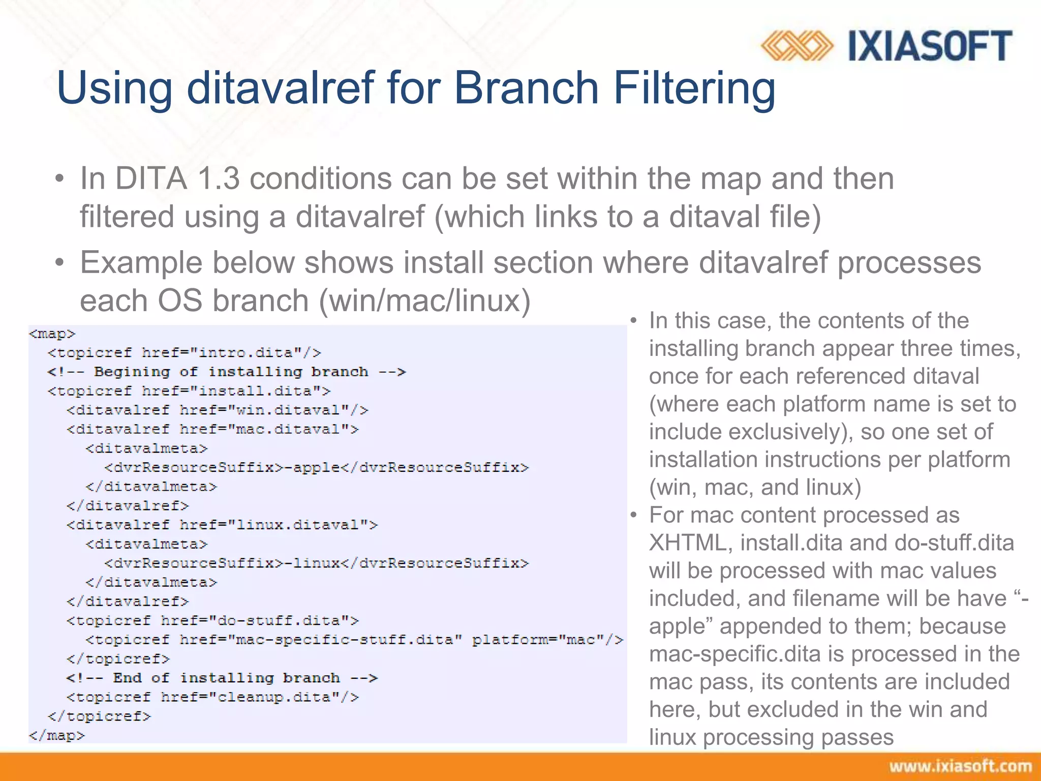 Using ditavalref for Branch Filtering
• In DITA 1.3 conditions can be set within the map and then
filtered using a ditavalref (which links to a ditaval file)
• Example below shows install section where ditavalref processes
each OS branch (win/mac/linux)
• In this case, the contents of the
installing branch appear three times,
once for each referenced ditaval
(where each platform name is set to
include exclusively), so one set of
installation instructions per platform
(win, mac, and linux)
• For mac content processed as
XHTML, install.dita and do-stuff.dita
will be processed with mac values
included, and filename will be have “-
apple” appended to them; because
mac-specific.dita is processed in the
mac pass, its contents are included
here, but excluded in the win and
linux processing passes
 