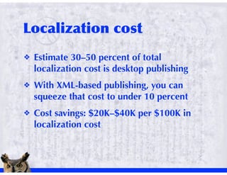 !   Estimate 30–50 percent of total
    localization cost is desktop publishing
!   With XML-based publishing, you can
    squeeze that cost to under 10 percent
!   Cost savings: $20K–$40K per $100K in
    localization cost
 