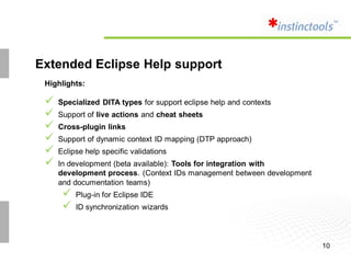 Extended Eclipse Help support
 Highlights:

    Specialized DITA types for support eclipse help and contexts
    Support of live actions and cheat sheets
    Cross-plugin links
    Support of dynamic context ID mapping (DTP approach)
    Eclipse help specific validations
    In development (beta available): Tools for integration with
     development process. (Context IDs management between development
     and documentation teams)
         Plug-in for Eclipse IDE
         ID synchronization wizards



                                                                        10
 