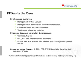 DITAworks Use Cases

  Single-source publishing
           Management of User Manuals
           Management of Technical and product documentation
           Context sensitive help and online help
           Training and e-Learning materials
  Structured document generation & management
           Contracts, Reports
           RFO, RFT and other structured documents
           Include data from external data sources (DBs, management systems
            and s.o.)


  Supported output formats: XHTML, PDF, RTF, EclipseHelp, JavaHelp, troff,
     DocBook, SCORM*

 *Additional information types and output formats can be defined using modeling functionality 13
 