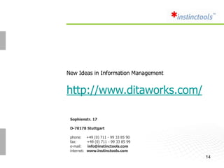 New Ideas in Information Management


http://www.ditaworks.com/

 Sophienstr. 17

 D-70178 Stuttgart

 phone:      +49 (0) 711 - 99 33 85 90
 fax:        +49 (0) 711 - 99 33 85 99
 e-mail:     info@instinctools.com
 internet:   www.instinctools.com
                                         14
 