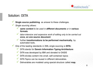 Solution: DITA

     Single source publishing as answer to these challenges.
     Single sourcing allows:
          same content to be used in different documents or in various
           formats.
          labor-intensive and expensive work of editing only to be carried out
           once, on one source document.
          further transformations to be performed mechanically, by
           automated tools.
     One of the leading standards in XML single sourcing is DITA:
          DITA stands for Darwin Information Typing Architecture
          DITA was developed by IBM and donated to OASIS
          DITA divides content into small, self-contained topics
          DITA Topics can be reused in different deliverables.
          Deliverables are modeled using special structure called map.
                                                                                  6
 