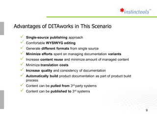 Advantages of DITAworks in This Scenario

     Single-source publishing approach
     Comfortable WYSIWYG editing
     Generate different formats from single source
     Minimize efforts spent on managing documentation variants
     Increase content reuse and minimize amount of managed content
     Minimize translation costs
     Increase quality and consistency of documentation
     Automatically build product documentation as part of product build
      process
     Content can be pulled from 3rd party systems
     Content can be published to 3rd systems




                                                                           9
 