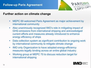 YOUR LOGO
Page  12
Follow-up Paris Agreement
 MEPC 69 welcomed Paris Agreement as major achievement by
international community
 Also unanimously recognized IMO’s role in mitigating impact of
GHG emissions from international shipping and acknowledged
current efforts and measures already introduced to enhance
energy efficiency of ships
 Data collection system as significant contribution to ongoing work
by international community to mitigate climate change
 IMO only Organization to have adopted energy-efficiency
measures legally binding across an entire global industry
 Working group at MEPC 70 to discuss reduction target for
international shipping
12
Further action on climate change
 