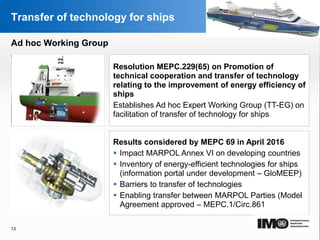 YOUR LOGO
Page  13
Transfer of technology for ships
Resolution MEPC.229(65) on Promotion of
technical cooperation and transfer of technology
relating to the improvement of energy efficiency of
ships
Establishes Ad hoc Expert Working Group (TT-EG) on
facilitation of transfer of technology for ships
Results considered by MEPC 69 in April 2016
 Impact MARPOL Annex VI on developing countries
 Inventory of energy-efficient technologies for ships
(information portal under development – GloMEEP)
 Barriers to transfer of technologies
 Enabling transfer between MARPOL Parties (Model
Agreement approved – MEPC.1/Circ.861
13
Ad hoc Working Group
 