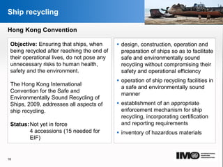 YOUR LOGO
Page  16
Ship recycling
Hong Kong Convention
Objective: Ensuring that ships, when
being recycled after reaching the end of
their operational lives, do not pose any
unnecessary risks to human health,
safety and the environment.
The Hong Kong International
Convention for the Safe and
Environmentally Sound Recycling of
Ships, 2009, addresses all aspects of
ship recycling.
Status:Not yet in force
4 accessions (15 needed for
EIF)
 design, construction, operation and
preparation of ships so as to facilitate
safe and environmentally sound
recycling without compromising their
safety and operational efficiency
 operation of ship recycling facilities in
a safe and environmentally sound
manner
 establishment of an appropriate
enforcement mechanism for ship
recycling, incorporating certification
and reporting requirements
 inventory of hazardous materials
16
YOUR LOGO
 
