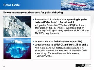 YOUR LOGO
Page  18
Polar Code
 International Code for ships operating in polar
waters (Polar Code) – Parts I and II
Adopted in November 2014 by MSC (Part I) and
May 2015 by MEPC (Part II). Will take effect on
1 January 2017 upon entry into force of SOLAS and
MARPOL requirements.
 Amendments to SOLAS (new chapter XIV)
 Amendments to MARPOL annexes I, II, IV and V
Will make parts I-A (Safety measures) and II-A
(Pollution prevention measures) of the Polar Code
mandatory. Expected to enter into force on
1 January 2017.
18
New mandatory requirements for polar shipping
 