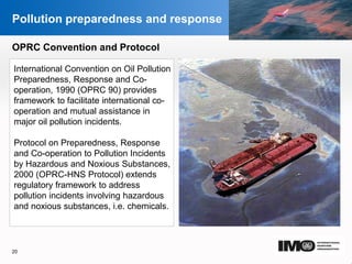 YOUR LOGO
Page  20
Pollution preparedness and response
OPRC Convention and Protocol
International Convention on Oil Pollution
Preparedness, Response and Co-
operation, 1990 (OPRC 90) provides
framework to facilitate international co-
operation and mutual assistance in
major oil pollution incidents.
Protocol on Preparedness, Response
and Co-operation to Pollution Incidents
by Hazardous and Noxious Substances,
2000 (OPRC-HNS Protocol) extends
regulatory framework to address
pollution incidents involving hazardous
and noxious substances, i.e. chemicals.
20
YOUR LOGO
 