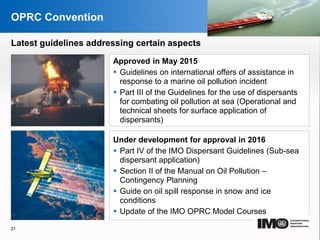 YOUR LOGO
Page  21
OPRC Convention
Approved in May 2015
 Guidelines on international offers of assistance in
response to a marine oil pollution incident
 Part III of the Guidelines for the use of dispersants
for combating oil pollution at sea (Operational and
technical sheets for surface application of
dispersants)
Under development for approval in 2016
 Part IV of the IMO Dispersant Guidelines (Sub-sea
dispersant application)
 Section II of the Manual on Oil Pollution –
Contingency Planning
 Guide on oil spill response in snow and ice
conditions
 Update of the IMO OPRC Model Courses
21
Latest guidelines addressing certain aspects
 