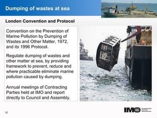 YOUR LOGO
Page  22
Dumping of wastes at sea
London Convention and Protocol
Convention on the Prevention of
Marine Pollution by Dumping of
Wastes and Other Matter, 1972,
and its 1996 Protocol.
Regulate dumping of wastes and
other matter at sea, by providing
framework to prevent, reduce and
where practicable eliminate marine
pollution caused by dumping.
Annual meetings of Contracting
Parties held at IMO and report
directly to Council and Assembly.
22
YOUR LOGO
 