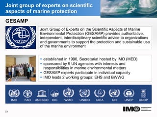 YOUR LOGO
Page  23
Joint group of experts on scientific
aspects of marine protection
Joint Group of Experts on the Scientific Aspects of Marine
Environmental Protection (GESAMP) provides authoritative,
independent, interdisciplinary scientific advice to organizations
and governments to support the protection and sustainable use
of the marine environment
 established in 1996, Secretariat hosted by IMO (MED)
 sponsored by 9 UN agencies with interests and
responsibilities in marine environmental matters
 GESAMP experts participate in individual capacity
 IMO leads 2 working groups: EHS and BWWG
 Resolution MEPC.255(67) on Amendments to the 2013 Interim guidelines for
determining minimum propulsion power to maintain the manoeuvrability of ships
in adverse conditions (resolution MEPC.232(65)) adopted
GESAMP
23
YOUR LOGO
 