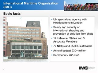 YOUR LOGO
Page  3
International Maritime Organization
(IMO)
 UN specialized agency with
Headquarters in London
 Safety and security of
international shipping and
prevention of pollution from ships
 171 Member States and 3
Associate Members
 77 NGOs and 65 IGOs affiliated
 Annual budget £30+ million
 Secretariat - 265 staff
3
Basic facts
 