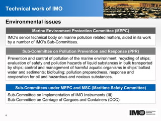 YOUR LOGO
Page  4
Technical work of IMO
Sub-Committees under MEPC and MSC (Maritime Safety Committee)
Sub-Committee on Implementation of IMO Instruments (III)
Sub-Committee on Carriage of Cargoes and Containers (CCC)
Marine Environment Protection Committee (MEPC)
IMO's senior technical body on marine pollution related matters, aided in its work
by a number of IMO's Sub-Committees.
Environmental issues
Prevention and control of pollution of the marine environment; recycling of ships;
evaluation of safety and pollution hazards of liquid substances in bulk transported
by ships; control and management of harmful aquatic organisms in ships' ballast
water and sediments; biofouling; pollution preparedness, response and
cooperation for oil and hazardous and noxious substances.
Sub-Committee on Pollution Prevention and Response (PPR)
4
 