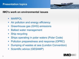 YOUR LOGO
Page  5
Presentation topics
 MARPOL
 Air pollution and energy efficiency
 Greenhouse gas (GHG) emissions
 Ballast water management
 Ship recycling
 Ships operating in polar waters (Polar Code)
 Pollution preparedness and response (OPRC)
 Dumping of wastes at sea (London Convention)
 Scientific advice (GESAMP)
5
IMO’s work on environmental issues
 