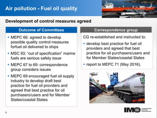 YOUR LOGO
Page  8
Air pollution - Fuel oil quality
Outcome of Committees
Development of control measures agreed
Correspondence group
 MEPC 66: agreed to develop
possible quality control measures
forfuel oil delivered to ships
 MSC 93: “out of specification” marine
fuels are serious safety issue
 MEPC 67 to 69: correspondence
group considers issues
 MEPC 69 encouraged fuel oil supply
industry to develop draft best
practice for fuel oil providers and
agreed that best practice for oil
purchasers/users and for Member
States/coastal States
CG re-established and instructed to:
 develop best practice for fuel oil
providers and agreed that best
practice for oil purchasers/users and
for Member States/coastal States
 report to MEPC 71 (May 2016).
8
YOUR LOGO
 