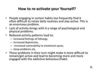 How to re-activate your Yourself? People engaging in certain habits too frequently find it often difficult to retain daily routines and stay active. This is an enormous problem. Lack of activity brings with it a range of psychological and physical problems.  Reduced activity patterns lead to: increased feelings of lethargy,  increased depression,  increased vulnerability to emotional upset,  sleep problems etc.  These problems in their turn might make it more difficult to remain/get active and lead to becoming more and more engaged with the addictive behaviour/habit.  