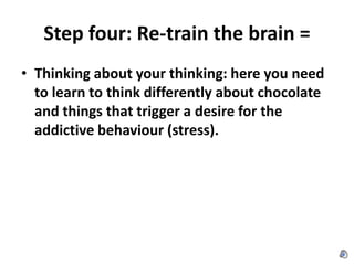 Step four: Re-train the brain = Thinking about your thinking: here you need to learn to think differently about chocolate and things that trigger a desire for the addictive behaviour (stress). 