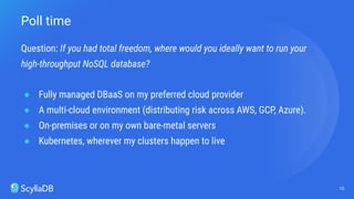 Question: If you had total freedom, where would you ideally want to run your
high-throughput NoSQL database?
● Fully managed DBaaS on my preferred cloud provider
● A multi-cloud environment (distributing risk across AWS, GCP, Azure).
● On-premises or on my own bare-metal servers
● Kubernetes, wherever my clusters happen to live
10
Poll time
 