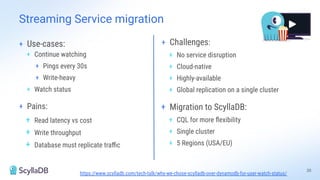 + Use-cases:
+ Continue watching
+ Pings every 30s
+ Write-heavy
+ Watch status
+ Pains:
+ Read latency vs cost
+ Write throughput
+ Database must replicate traﬃc
Streaming Service migration
+ Challenges:
+ No service disruption
+ Cloud-native
+ Highly-available
+ Global replication on a single cluster
+ Migration to ScyllaDB:
+ CQL for more ﬂexibility
+ Single cluster
+ 5 Regions (USA/EU)
https://www.scylladb.com/tech-talk/why-we-chose-scylladb-over-dynamodb-for-user-watch-status/
20
 
