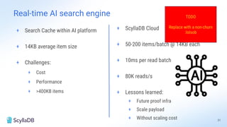 Real-time AI search engine
+ Search Cache within AI platform
+ 14KB average item size
+ Challenges:
+ Cost
+ Performance
+ >400KB items
+ ScyllaDB Cloud
+ 50-200 items/batch @ 14KB each
+ 10ms per read batch
+ 80K reads/s
+ Lessons learned:
+ Future proof infra
+ Scale payload
+ Without scaling cost 31
TODO
Replace with a non-churn
:lolsob
 