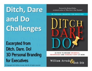 Ditch. Dare. Do!are	
  	
   Dare. Do! Ditch. Dare
Ditch.
Ditch,	
  D Dare. Do! Ditch. Dare. D
tch. Dare. Do! Ditch.
and	
   Ditch.
Dare. Do!Do	
  	
   Dare. Do! Ditch. Dare. Do!
tch. Dare. Do! Ditch. Dare. Do! Ditch. Dare.
Challenges	
   Dare. Do! Ditch. Dare
Ditch. Dare. Do! Ditch.
tch.	
  Dare. Do! Ditch. Dare. Do! Ditch. Dare. D
Excerpted from
Dare. Do! Ditch. Dare. Do! Ditch. Dare. Do!
William Arruda
Arthur	
  Buddhold	
  	
  
Ditch. Dare. Do!
tch. Dare. Do! Ditch. Dare. Do! Ditch. Dare. D
3D Personal Branding
Ditch. Dare. Do! Ditch. Dare. Do! Ditch. Dare
for Executives
. Do! Ditch. Dare. Do! Ditch. Dare. Do! Ditch
Ditch. Dare. Do! Ditch. Dare. Do! Ditch. Dare
©	
  Copyright	
  2013	
  William	
  Arruda,	
  Deb	
  Dib.	
  All	
  rights	
  reserved.	
  

 